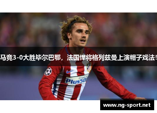 马竞3-0大胜毕尔巴鄂，法国悍将格列兹曼上演帽子戏法！