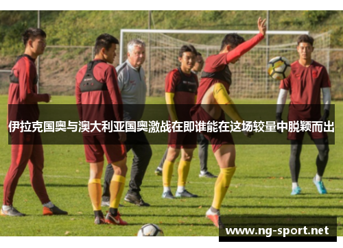 伊拉克国奥与澳大利亚国奥激战在即谁能在这场较量中脱颖而出