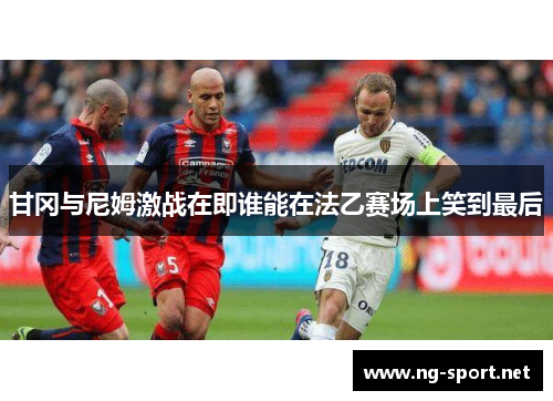甘冈与尼姆激战在即谁能在法乙赛场上笑到最后